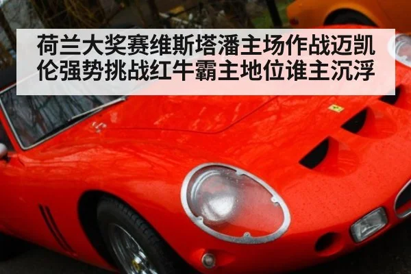 荷兰大奖赛维斯塔潘主场作战迈凯伦强势挑战红牛霸主地位谁主沉浮