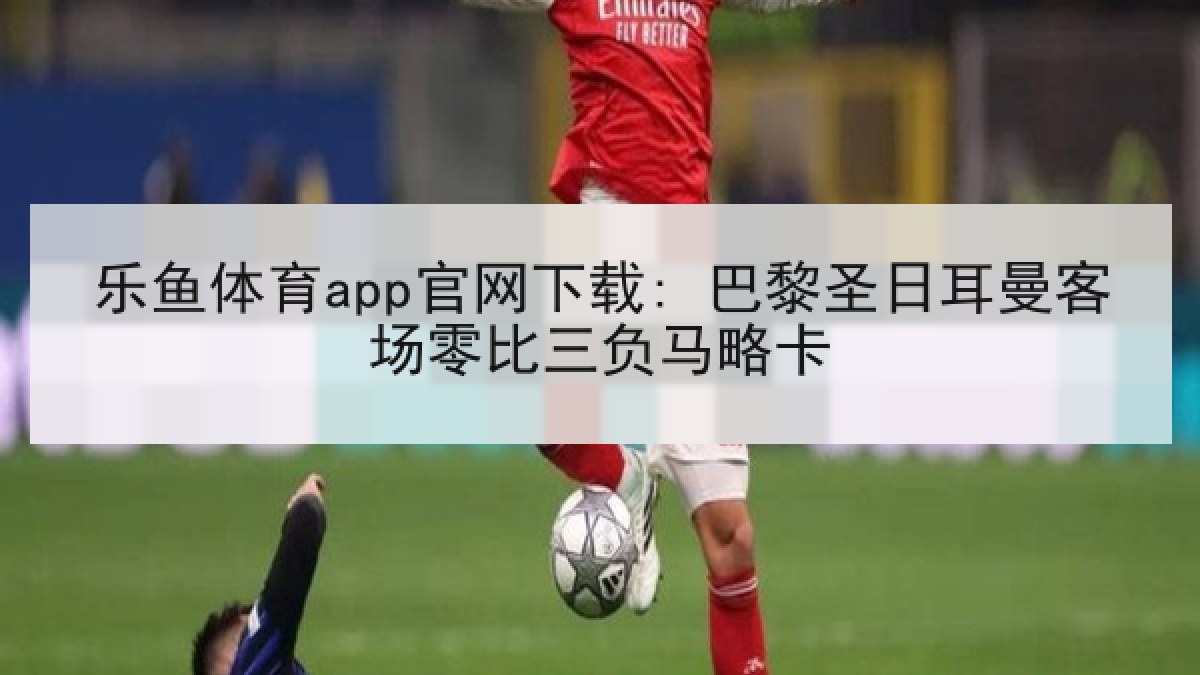 乐鱼体育app官网下载: 巴黎圣日耳曼客场零比三负马略卡