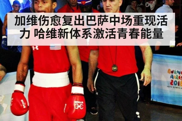 加维伤愈复出巴萨中场重现活力 哈维新体系激活青春能量