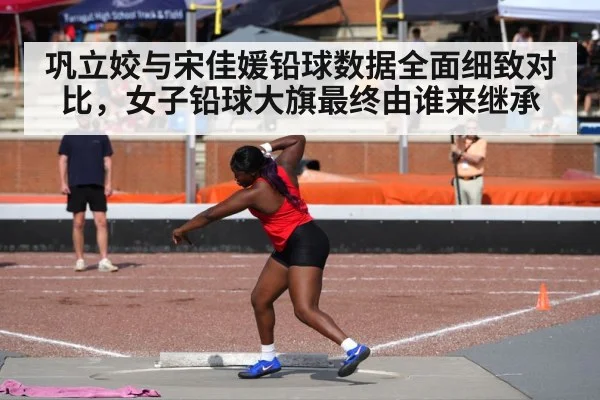 巩立姣与宋佳媛铅球数据全面细致对比，女子铅球大旗最终由谁来继承