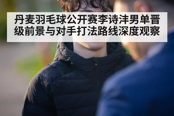 丹麦羽毛球公开赛李诗沣男单晋级前景与对手打法路线深度观察