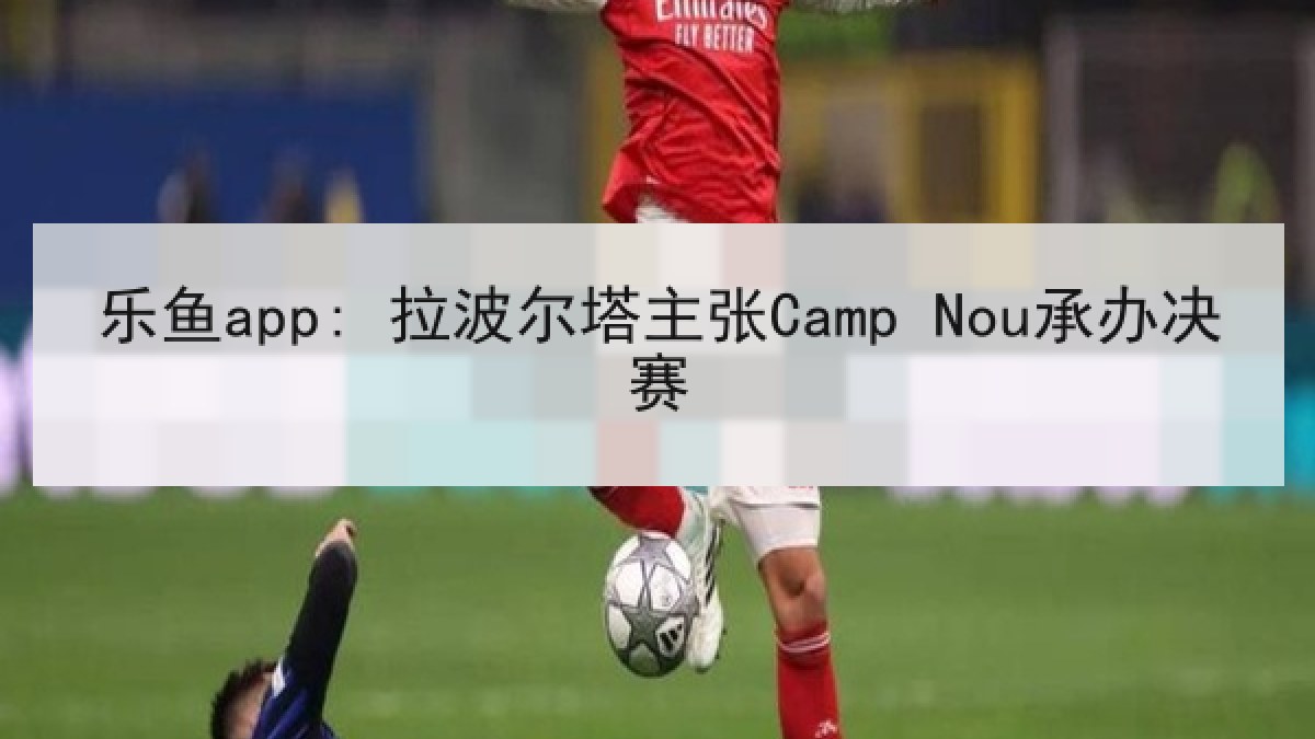 乐鱼app: 拉波尔塔主张Camp Nou承办决赛