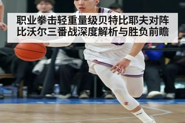 职业拳击轻重量级贝特比耶夫对阵比沃尔三番战深度解析与胜负前瞻