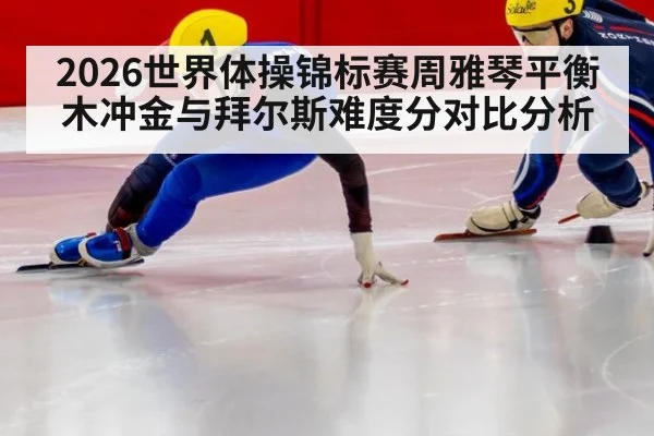 2026世界体操锦标赛周雅琴平衡木冲金与拜尔斯难度分对比分析