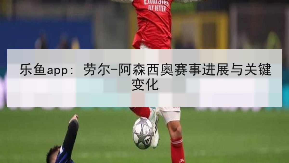 乐鱼app: 劳尔-阿森西奥赛事进展与关键变化