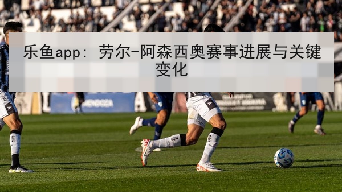 乐鱼app: 劳尔-阿森西奥赛事进展与关键变化